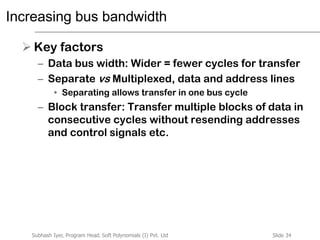 Slide 34Subhash Iyer, Program Head, Soft Polynomials (I) Pvt. Ltd
Increasing bus bandwidth
 Key factors
– Data bus width: Wider = fewer cycles for transfer
– Separate vs Multiplexed, data and address lines
• Separating allows transfer in one bus cycle
– Block transfer: Transfer multiple blocks of data in
consecutive cycles without resending addresses
and control signals etc.
 