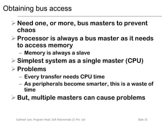 Slide 35Subhash Iyer, Program Head, Soft Polynomials (I) Pvt. Ltd
Obtaining bus access
 Need one, or more, bus masters to prevent
chaos
 Processor is always a bus master as it needs
to access memory
– Memory is always a slave
 Simplest system as a single master (CPU)
 Problems
– Every transfer needs CPU time
– As peripherals become smarter, this is a waste of
time
 But, multiple masters can cause problems
 