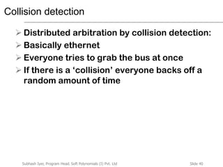 Slide 40Subhash Iyer, Program Head, Soft Polynomials (I) Pvt. Ltd
Collision detection
 Distributed arbitration by collision detection:
 Basically ethernet
 Everyone tries to grab the bus at once
 If there is a ‘collision’ everyone backs off a
random amount of time
 