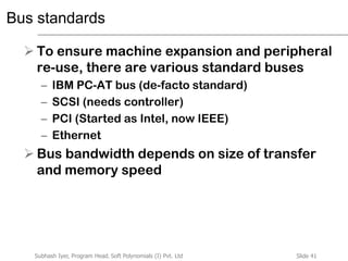 Slide 41Subhash Iyer, Program Head, Soft Polynomials (I) Pvt. Ltd
Bus standards
 To ensure machine expansion and peripheral
re-use, there are various standard buses
– IBM PC-AT bus (de-facto standard)
– SCSI (needs controller)
– PCI (Started as Intel, now IEEE)
– Ethernet
 Bus bandwidth depends on size of transfer
and memory speed
 