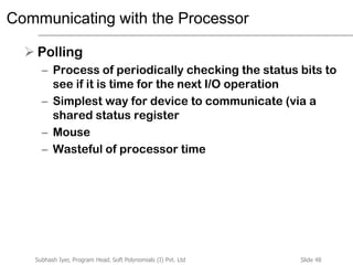 Slide 48Subhash Iyer, Program Head, Soft Polynomials (I) Pvt. Ltd
Communicating with the Processor
 Polling
– Process of periodically checking the status bits to
see if it is time for the next I/O operation
– Simplest way for device to communicate (via a
shared status register
– Mouse
– Wasteful of processor time
 