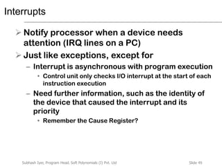 Slide 49Subhash Iyer, Program Head, Soft Polynomials (I) Pvt. Ltd
Interrupts
 Notify processor when a device needs
attention (IRQ lines on a PC)
 Just like exceptions, except for
– Interrupt is asynchronous with program execution
• Control unit only checks I/O interrupt at the start of each
instruction execution
– Need further information, such as the identity of
the device that caused the interrupt and its
priority
• Remember the Cause Register?
 