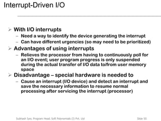 Slide 50Subhash Iyer, Program Head, Soft Polynomials (I) Pvt. Ltd
Interrupt-Driven I/O
 With I/O interrupts
– Need a way to identify the device generating the interrupt
– Can have different urgencies (so may need to be prioritized)
 Advantages of using interrupts
– Relieves the processor from having to continuously poll for
an I/O event; user program progress is only suspended
during the actual transfer of I/O data to/from user memory
space
 Disadvantage – special hardware is needed to
– Cause an interrupt (I/O device) and detect an interrupt and
save the necessary information to resume normal
processing after servicing the interrupt (processor)
 