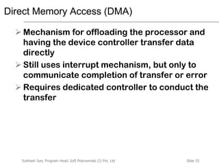 Slide 55Subhash Iyer, Program Head, Soft Polynomials (I) Pvt. Ltd
Direct Memory Access (DMA)
 Mechanism for offloading the processor and
having the device controller transfer data
directly
 Still uses interrupt mechanism, but only to
communicate completion of transfer or error
 Requires dedicated controller to conduct the
transfer
 