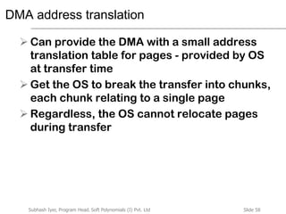 Slide 58Subhash Iyer, Program Head, Soft Polynomials (I) Pvt. Ltd
DMA address translation
 Can provide the DMA with a small address
translation table for pages - provided by OS
at transfer time
 Get the OS to break the transfer into chunks,
each chunk relating to a single page
 Regardless, the OS cannot relocate pages
during transfer
 