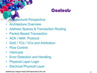 • Architectural Perspective
• Architecture Overview
• Address Spaces & Transaction Routing
• Packet Based Transaction
• ACK / NAK Protocol
• QoS / TCs / VCs and Arbitration
• Flow Control
• Interrupts
• Error Detection and Handling
• Physical Layer Logic
• Electrical Physical Layer
Subhash Iyer, Program Head, Soft Polynomials (I) Pvt. Ltd. 2
Contents
 