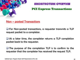 ARCHITECTURE OVERVIEW
PCI Express Transactions
 For Non-posted transactions, a requester transmits a TLP
request packet to a completer.
 At a later time, the completer returns a TLP completion
packet back to the requester.
 The purpose of the completion TLP is to confirm to the
requester that the completer has received the request TLP.
Non – posted Transactions
26Subhash Iyer, Program Head, Soft Polynomials (I) Pvt. Ltd.
 