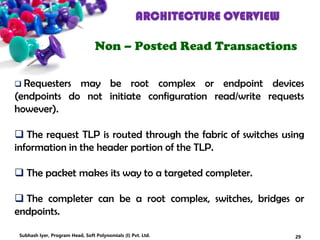 ARCHITECTURE OVERVIEW
Non – Posted Read Transactions
 Requesters may be root complex or endpoint devices
(endpoints do not initiate configuration read/write requests
however).
 The request TLP is routed through the fabric of switches using
information in the header portion of the TLP.
 The packet makes its way to a targeted completer.
 The completer can be a root complex, switches, bridges or
endpoints.
29Subhash Iyer, Program Head, Soft Polynomials (I) Pvt. Ltd.
 