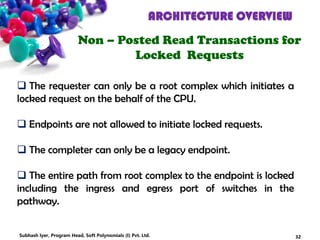 ARCHITECTURE OVERVIEW
Non – Posted Read Transactions for
Locked Requests
 The requester can only be a root complex which initiates a
locked request on the behalf of the CPU.
 Endpoints are not allowed to initiate locked requests.
 The completer can only be a legacy endpoint.
 The entire path from root complex to the endpoint is locked
including the ingress and egress port of switches in the
pathway.
32Subhash Iyer, Program Head, Soft Polynomials (I) Pvt. Ltd.
 