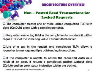 ARCHITECTURE OVERVIEW
Non – Posted Read Transactions for
Locked Requests
 The completer creates one or more locked completion TLP with
data (CplDLk) along with a completion status.
 Requesters uses a tag field in the completion to associate it with a
request TLP of the same tag value it transmitted earlier.
 Use of a tag in the request and completion TLPs allows a
requester to manage multiple outstanding transactions.
 If the completer is unable to obtain the requested data as a
result of an error, it returns a completion packet without data
(CplLk) and an error status indication within the packet.
34Subhash Iyer, Program Head, Soft Polynomials (I) Pvt. Ltd.
 