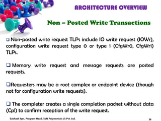 ARCHITECTURE OVERVIEW
Non – Posted Write Transactions
 Non-posted write request TLPs include IO write request (IOWr),
configuration write request type 0 or type 1 (CfgWr0, CfgWr1)
TLPs.
 Memory write request and message requests are posted
requests.
Requesters may be a root complex or endpoint device (though
not for configuration write requests).
 The completer creates a single completion packet without data
(Cpl) to confirm reception of the write request.
36Subhash Iyer, Program Head, Soft Polynomials (I) Pvt. Ltd.
 