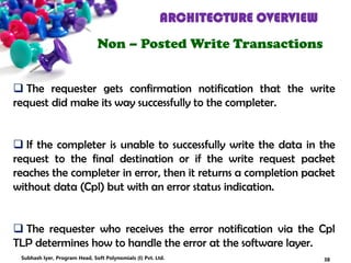 ARCHITECTURE OVERVIEW
Non – Posted Write Transactions
 The requester gets confirmation notification that the write
request did make its way successfully to the completer.
 If the completer is unable to successfully write the data in the
request to the final destination or if the write request packet
reaches the completer in error, then it returns a completion packet
without data (Cpl) but with an error status indication.
 The requester who receives the error notification via the Cpl
TLP determines how to handle the error at the software layer.
38Subhash Iyer, Program Head, Soft Polynomials (I) Pvt. Ltd.
 