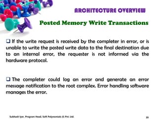 ARCHITECTURE OVERVIEW
Posted Memory Write Transactions
 If the write request is received by the completer in error, or is
unable to write the posted write data to the final destination due
to an internal error, the requester is not informed via the
hardware protocol.
 The completer could log an error and generate an error
message notification to the root complex. Error handling software
manages the error.
39Subhash Iyer, Program Head, Soft Polynomials (I) Pvt. Ltd.
 