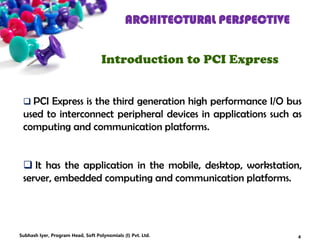ARCHITECTURAL PERSPECTIVE
Introduction to PCI Express
 PCI Express is the third generation high performance I/O bus
used to interconnect peripheral devices in applications such as
computing and communication platforms.
 It has the application in the mobile, desktop, workstation,
server, embedded computing and communication platforms.
4Subhash Iyer, Program Head, Soft Polynomials (I) Pvt. Ltd.
 
