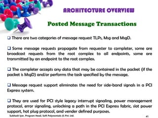 ARCHITECTURE OVERVIEW
Posted Message Transactions
 There are two categories of message request TLPs, Msg and MsgD.
 Some message requests propagate from requester to completer, some are
broadcast requests from the root complex to all endpoints, some are
transmitted by an endpoint to the root complex.
 The completer accepts any data that may be contained in the packet (if the
packet is MsgD) and/or performs the task specified by the message.
 Message request support eliminates the need for side-band signals in a PCI
Express system.
 They are used for PCI style legacy interrupt signaling, power management
protocol, error signaling, unlocking a path in the PCI Express fabric, slot power
support, hot plug protocol, and vender defined purposes.
41Subhash Iyer, Program Head, Soft Polynomials (I) Pvt. Ltd.
 