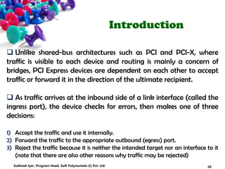 Introduction
 Unlike shared-bus architectures such as PCI and PCI-X, where
traffic is visible to each device and routing is mainly a concern of
bridges, PCI Express devices are dependent on each other to accept
traffic or forward it in the direction of the ultimate recipient.
 As traffic arrives at the inbound side of a link interface (called the
ingress port), the device checks for errors, then makes one of three
decisions:
1) Accept the traffic and use it internally.
2) Forward the traffic to the appropriate outbound (egress) port.
3) Reject the traffic because it is neither the intended target nor an interface to it
(note that there are also other reasons why traffic may be rejected)
45Subhash Iyer, Program Head, Soft Polynomials (I) Pvt. Ltd.
 
