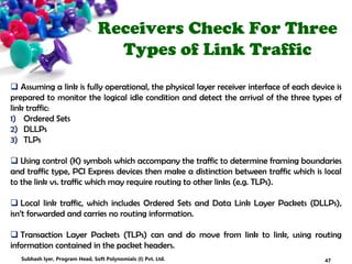 Receivers Check For Three
Types of Link Traffic
 Assuming a link is fully operational, the physical layer receiver interface of each device is
prepared to monitor the logical idle condition and detect the arrival of the three types of
link traffic:
1) Ordered Sets
2) DLLPs
3) TLPs
 Using control (K) symbols which accompany the traffic to determine framing boundaries
and traffic type, PCI Express devices then make a distinction between traffic which is local
to the link vs. traffic which may require routing to other links (e.g. TLPs).
 Local link traffic, which includes Ordered Sets and Data Link Layer Packets (DLLPs),
isn’t forwarded and carries no routing information.
 Transaction Layer Packets (TLPs) can and do move from link to link, using routing
information contained in the packet headers.
47Subhash Iyer, Program Head, Soft Polynomials (I) Pvt. Ltd.
 