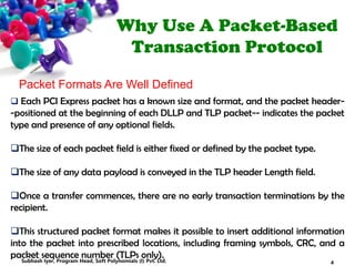 Why Use A Packet-Based
Transaction Protocol
Packet Formats Are Well Defined
 Each PCI Express packet has a known size and format, and the packet header-
-positioned at the beginning of each DLLP and TLP packet-- indicates the packet
type and presence of any optional fields.
The size of each packet field is either fixed or defined by the packet type.
The size of any data payload is conveyed in the TLP header Length field.
Once a transfer commences, there are no early transaction terminations by the
recipient.
This structured packet format makes it possible to insert additional information
into the packet into prescribed locations, including framing symbols, CRC, and a
packet sequence number (TLPs only).
4Subhash Iyer, Program Head, Soft Polynomials (I) Pvt. Ltd.
 