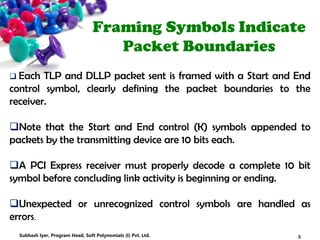 Framing Symbols Indicate
Packet Boundaries
 Each TLP and DLLP packet sent is framed with a Start and End
control symbol, clearly defining the packet boundaries to the
receiver.
Note that the Start and End control (K) symbols appended to
packets by the transmitting device are 10 bits each.
A PCI Express receiver must properly decode a complete 10 bit
symbol before concluding link activity is beginning or ending.
Unexpected or unrecognized control symbols are handled as
errors.
5Subhash Iyer, Program Head, Soft Polynomials (I) Pvt. Ltd.
 