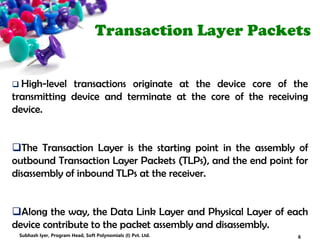 Transaction Layer Packets
 High-level transactions originate at the device core of the
transmitting device and terminate at the core of the receiving
device.
The Transaction Layer is the starting point in the assembly of
outbound Transaction Layer Packets (TLPs), and the end point for
disassembly of inbound TLPs at the receiver.
Along the way, the Data Link Layer and Physical Layer of each
device contribute to the packet assembly and disassembly.
6Subhash Iyer, Program Head, Soft Polynomials (I) Pvt. Ltd.
 