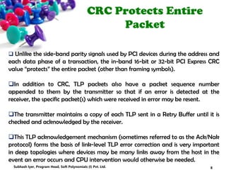 CRC Protects Entire
Packet
 Unlike the side-band parity signals used by PCI devices during the address and
each data phase of a transaction, the in-band 16-bit or 32-bit PCI Express CRC
value “protects” the entire packet (other than framing symbols).
In addition to CRC, TLP packets also have a packet sequence number
appended to them by the transmitter so that if an error is detected at the
receiver, the specific packet(s) which were received in error may be resent.
The transmitter maintains a copy of each TLP sent in a Retry Buffer until it is
checked and acknowledged by the receiver.
This TLP acknowledgement mechanism (sometimes referred to as the Ack/Nak
protocol) forms the basis of link-level TLP error correction and is very important
in deep topologies where devices may be many links away from the host in the
event an error occurs and CPU intervention would otherwise be needed.
8Subhash Iyer, Program Head, Soft Polynomials (I) Pvt. Ltd.
 
