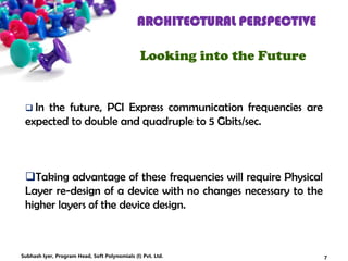 ARCHITECTURAL PERSPECTIVE
Looking into the Future
 In the future, PCI Express communication frequencies are
expected to double and quadruple to 5 Gbits/sec.
Taking advantage of these frequencies will require Physical
Layer re-design of a device with no changes necessary to the
higher layers of the device design.
7Subhash Iyer, Program Head, Soft Polynomials (I) Pvt. Ltd.
 