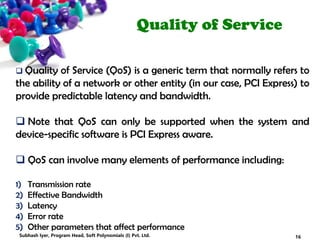 Quality of Service
 Quality of Service (QoS) is a generic term that normally refers to
the ability of a network or other entity (in our case, PCI Express) to
provide predictable latency and bandwidth.
 Note that QoS can only be supported when the system and
device-specific software is PCI Express aware.
 QoS can involve many elements of performance including:
1) Transmission rate
2) Effective Bandwidth
3) Latency
4) Error rate
5) Other parameters that affect performance
16Subhash Iyer, Program Head, Soft Polynomials (I) Pvt. Ltd.
 