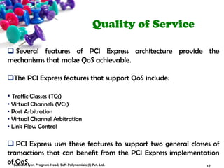 Quality of Service
 Several features of PCI Express architecture provide the
mechanisms that make QoS achievable.
The PCI Express features that support QoS include:
• Traffic Classes (TCs)
• Virtual Channels (VCs)
• Port Arbitration
• Virtual Channel Arbitration
• Link Flow Control
 PCI Express uses these features to support two general classes of
transactions that can benefit from the PCI Express implementation
of QoS. 17Subhash Iyer, Program Head, Soft Polynomials (I) Pvt. Ltd.
 