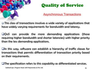 Quality of Service
Asynchronous Transactions
 This class of transactions involves a wide variety of applications that
have widely varying requirements for bandwidth and latency.
QoS can provide the more demanding applications (those
requiring higher bandwidth and shorter latencies) with higher priority
than the less demanding applications.
In this way, software can establish a hierarchy of traffic classes for
transactions that permits differentiation of transaction priority based
on their requirements.
The specification refers to this capability as differentiated services.
19Subhash Iyer, Program Head, Soft Polynomials (I) Pvt. Ltd.
 