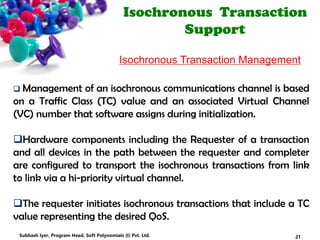 Isochronous Transaction
Support
Isochronous Transaction Management
 Management of an isochronous communications channel is based
on a Traffic Class (TC) value and an associated Virtual Channel
(VC) number that software assigns during initialization.
Hardware components including the Requester of a transaction
and all devices in the path between the requester and completer
are configured to transport the isochronous transactions from link
to link via a hi-priority virtual channel.
The requester initiates isochronous transactions that include a TC
value representing the desired QoS.
21Subhash Iyer, Program Head, Soft Polynomials (I) Pvt. Ltd.
 