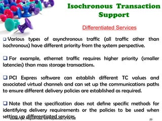 Isochronous Transaction
Support
Differentiated Services
 Various types of asynchronous traffic (all traffic other than
isochronous) have different priority from the system perspective.
 For example, ethernet traffic requires higher priority (smaller
latencies) than mass storage transactions.
 PCI Express software can establish different TC values and
associated virtual channels and can set up the communications paths
to ensure different delivery policies are established as required.
 Note that the specification does not define specific methods for
identifying delivery requirements or the policies to be used when
setting up differentiated services. 23Subhash Iyer, Program Head, Soft Polynomials (I) Pvt. Ltd.
 