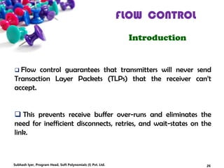 FLOW CONTROL
Introduction
 Flow control guarantees that transmitters will never send
Transaction Layer Packets (TLPs) that the receiver can’t
accept.
 This prevents receive buffer over-runs and eliminates the
need for inefficient disconnects, retries, and wait-states on the
link.
26Subhash Iyer, Program Head, Soft Polynomials (I) Pvt. Ltd.
 