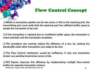Flow Control Concept
 Before a transaction packet can be sent across a link to the receiving port, the
transmitting port must verify that the receiving port has sufficient buffer space to
accept the transaction to be sent.
 If the transaction is rejected due to insufficient buffer space, the transaction is
resent (retried) until the transaction completes.
 This procedure can severely reduce the efficiency of a bus, by wasting bus
bandwidth when other transactions are ready to be sent.
 The Flow Control mechanism would be ineffective, if only one transaction
stream was pending transmission across a link.
 PCI Express improves link efficiency by implementing multiple flow-control
buffers for separate transaction streams.
27Subhash Iyer, Program Head, Soft Polynomials (I) Pvt. Ltd.
 