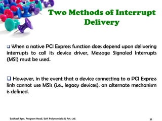 Two Methods of Interrupt
Delivery
 When a native PCI Express function does depend upon delivering
interrupts to call its device driver, Message Signaled Interrupts
(MSI) must be used.
 However, in the event that a device connecting to a PCI Express
link cannot use MSIs (i.e., legacy devices), an alternate mechanism
is defined.
31Subhash Iyer, Program Head, Soft Polynomials (I) Pvt. Ltd.
 