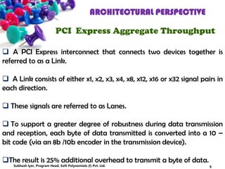 ARCHITECTURAL PERSPECTIVE
PCI Express Aggregate Throughput
 A PCI Express interconnect that connects two devices together is
referred to as a Link.
 A Link consists of either x1, x2, x3, x4, x8, x12, x16 or x32 signal pairs in
each direction.
 These signals are referred to as Lanes.
 To support a greater degree of robustness during data transmission
and reception, each byte of data transmitted is converted into a 10 –
bit code (via an 8b /10b encoder in the transmission device).
The result is 25% additional overhead to transmit a byte of data.
9Subhash Iyer, Program Head, Soft Polynomials (I) Pvt. Ltd.
 