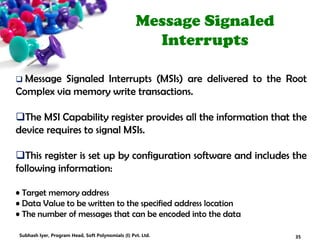Message Signaled
Interrupts
 Message Signaled Interrupts (MSIs) are delivered to the Root
Complex via memory write transactions.
The MSI Capability register provides all the information that the
device requires to signal MSIs.
This register is set up by configuration software and includes the
following information:
• Target memory address
• Data Value to be written to the specified address location
• The number of messages that can be encoded into the data
35Subhash Iyer, Program Head, Soft Polynomials (I) Pvt. Ltd.
 