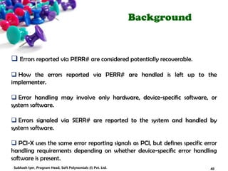 Background
 Errors reported via PERR# are considered potentially recoverable.
 How the errors reported via PERR# are handled is left up to the
implementer.
 Error handling may involve only hardware, device-specific software, or
system software.
 Errors signaled via SERR# are reported to the system and handled by
system software.
 PCI-X uses the same error reporting signals as PCI, but defines specific error
handling requirements depending on whether device-specific error handling
software is present.
40Subhash Iyer, Program Head, Soft Polynomials (I) Pvt. Ltd.
 