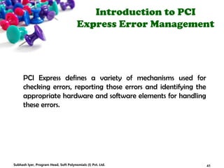 Introduction to PCI
Express Error Management
PCI Express defines a variety of mechanisms used for
checking errors, reporting those errors and identifying the
appropriate hardware and software elements for handling
these errors.
41Subhash Iyer, Program Head, Soft Polynomials (I) Pvt. Ltd.
 