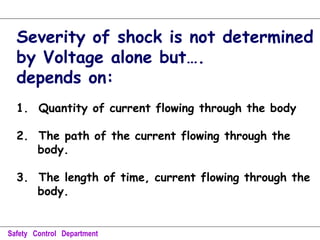 Severity of shock is not determined
by Voltage alone but….
depends on:
1. Quantity of current flowing through the body
2. The path of the current flowing through the
body.
3. The length of time, current flowing through the
body.
Safety Control Department
 