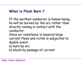 What is Flash Burn ?
If the earthed conductor is human being ,
he will be burned by the arc rather than
directly coming in contact with the
conductor.
Since air resistance is lowered large
current flows and victim is subjected to
double event…
a) burn by arc
b) shock by passage of current
Safety Control Department
 
