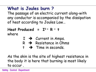 What is Joules burn ?
The passage of an electric current along-with
any conductor is accompanied by the dissipation
of heat according to Joules Law…
Heat Produced = I2 ×
R ×
t
where
I  Current in Amps.
R  Resistance in Ohms
t  Time in seconds.
As the skin is the site of highest resistance in
the body it is here that burning is most likely
to occur .
Safety Control Department
 