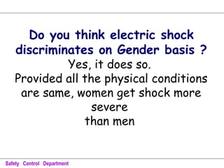 Do you think electric shock
discriminates on Gender basis ?
Yes, it does so.
Provided all the physical conditions
are same, women get shock more
severe
than men
Safety Control Department
 