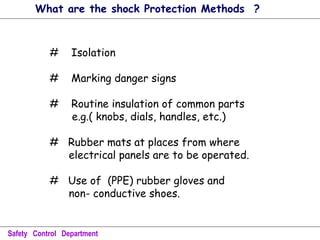 # Isolation
# Marking danger signs
# Routine insulation of common parts
e.g.( knobs, dials, handles, etc.)
# Rubber mats at places from where
electrical panels are to be operated.
# Use of (PPE) rubber gloves and
non- conductive shoes.
Safety Control Department
What are the shock Protection Methods ?
 