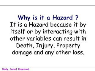 Why is it a Hazard ?
It is a Hazard because it by
itself or by interacting with
other variables can result in
Death, Injury, Property
damage and any other loss.
Safety Control Department
 