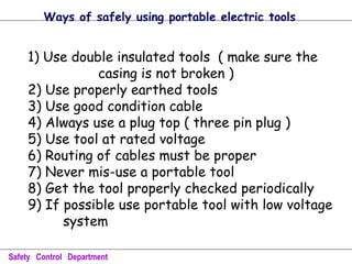 1) Use double insulated tools ( make sure the
casing is not broken )
2) Use properly earthed tools
3) Use good condition cable
4) Always use a plug top ( three pin plug )
5) Use tool at rated voltage
6) Routing of cables must be proper
7) Never mis-use a portable tool
8) Get the tool properly checked periodically
9) If possible use portable tool with low voltage
system
Safety Control Department
Ways of safely using portable electric tools
 