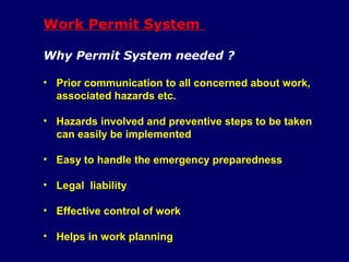 Work Permit System
Why Permit System needed ?
• Prior communication to all concerned about work,
associated hazards etc.
• Hazards involved and preventive steps to be taken
can easily be implemented
• Easy to handle the emergency preparedness
• Legal liability
• Effective control of work
• Helps in work planning
 