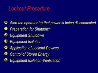 Lockout Procedure
 Alert the operator (s) that power is being disconnected.
 Preparation for Shutdown
 Equipment Shutdown
 Equipment Isolation
 Application of Lockout Devices
 Control of Stored Energy
 Equipment Isolation-Verification
 