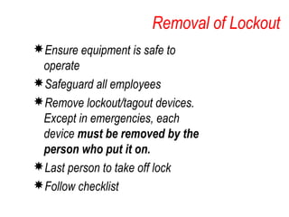 Removal of Lockout
Ensure equipment is safe to
operate
Safeguard all employees
Remove lockout/tagout devices.
Except in emergencies, each
device must be removed by the
person who put it on.
Last person to take off lock
Follow checklist
 