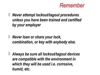 Remember
 Never attempt lockout/tagout procedures
unless you have been trained and certified
by your employer
 Never loan or share your lock,
combination, or key with anybody else.
 Always be sure all lockout/tagout devices
are compatible with the environment in
which they will be used i.e. corrosive,
humid, etc.
 