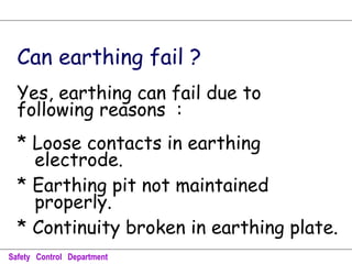 Can earthing fail ?
Yes, earthing can fail due to
following reasons :
* Loose contacts in earthing
electrode.
* Earthing pit not maintained
properly.
* Continuity broken in earthing plate.
Safety Control Department
 